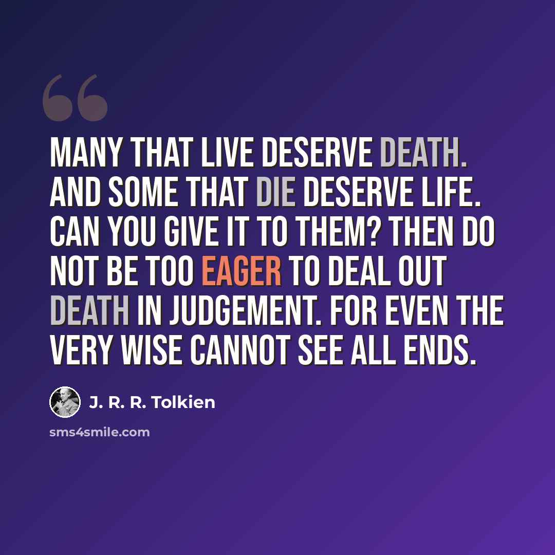 “Many that live deserve death. And some that die deserve life. Can you give it to them? Then do not be too eager to deal out death in judgement. For even the very wise cannot see all ends.” quote by J. R. R. Tolkien