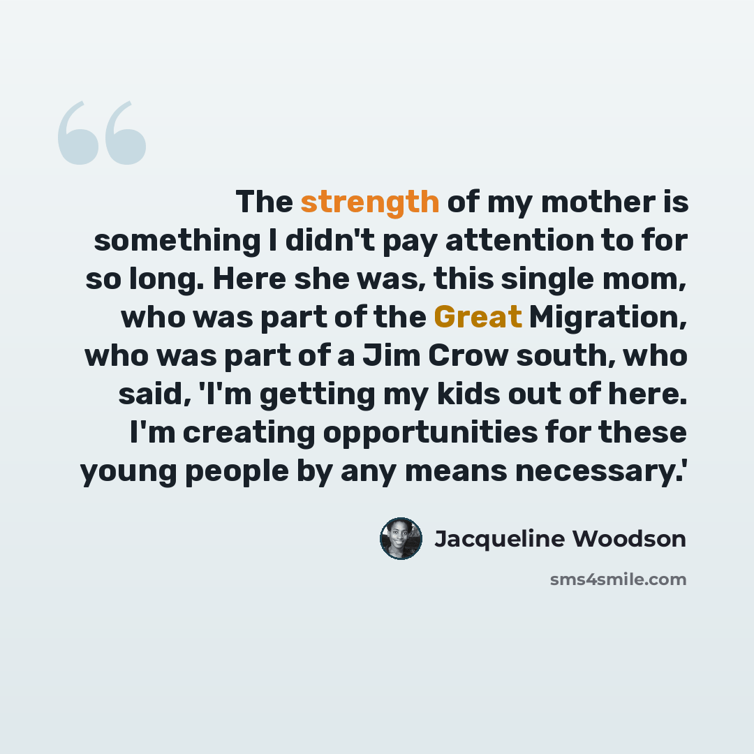 “The strength of my mother is something I didn't pay attention to for so long. Here she was, this single mom, who was part of the Great Migration, who was part of a Jim Crow south, who said, 'I'm getting my kids out of here. I'm creating opportunities for these young people by any means necessary.'” quote by Jacqueline Woodson