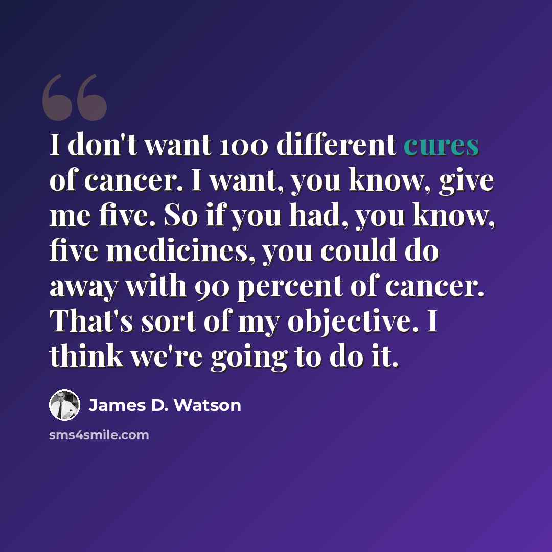 “I don't want 100 different cures of cancer. I want, you know, give me five. So if you had, you know, five medicines, you could do away with 90 percent of cancer. That's sort of my objective. I think we're going to do it.” quote by James D. Watson