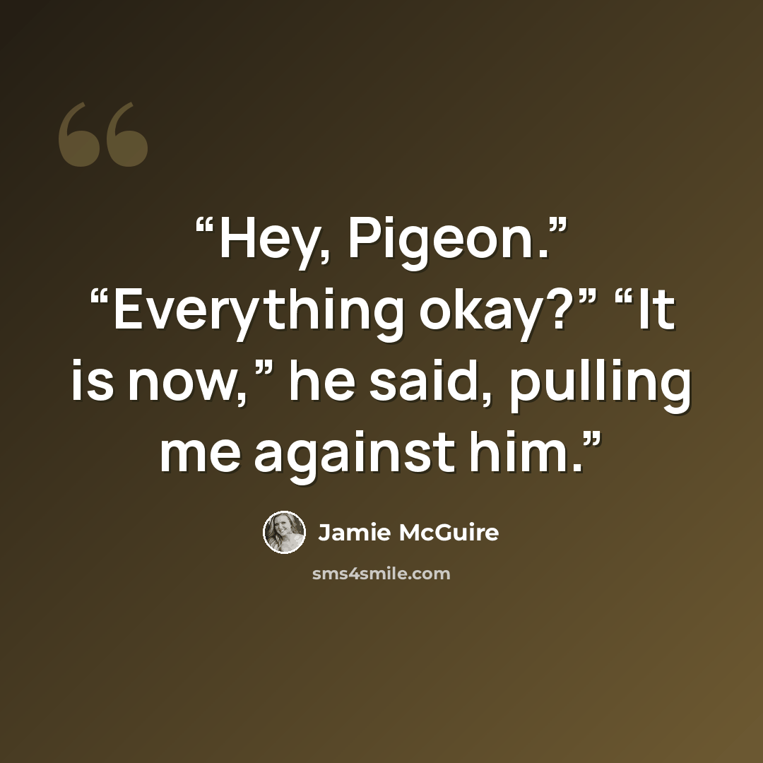 “Hey, Pigeon.” “Everything okay?” “It is now,” he said, pulling me against him.” quote by Jamie McGuire