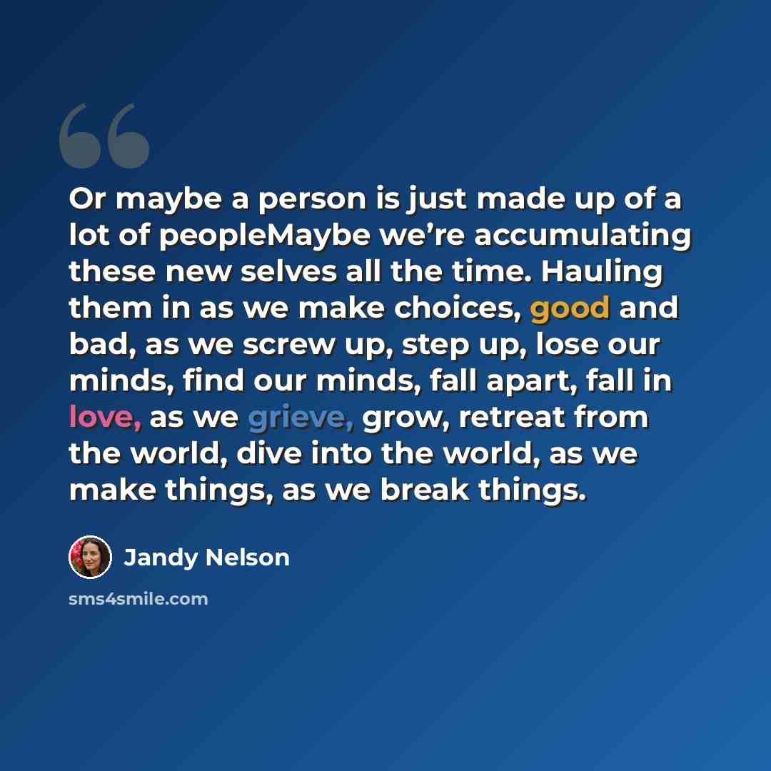 “Or maybe a person is just made up of a lot of peopleMaybe we’re accumulating these new selves all the time. Hauling them in as we make choices, good and bad, as we screw up, step up, lose our minds, find our minds, fall apart, fall in love, as we grieve, grow, retreat from the world, dive into the…” quote by Jandy Nelson