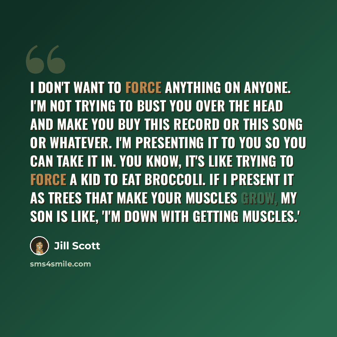 “I don't want to force anything on anyone. I'm not trying to bust you over the head and make you buy this record or this song or whatever. I'm presenting it to you so you can take it in. You know, it's like trying to force a kid to eat broccoli. If I present it as trees that make your muscles grow…” quote by Jill Scott