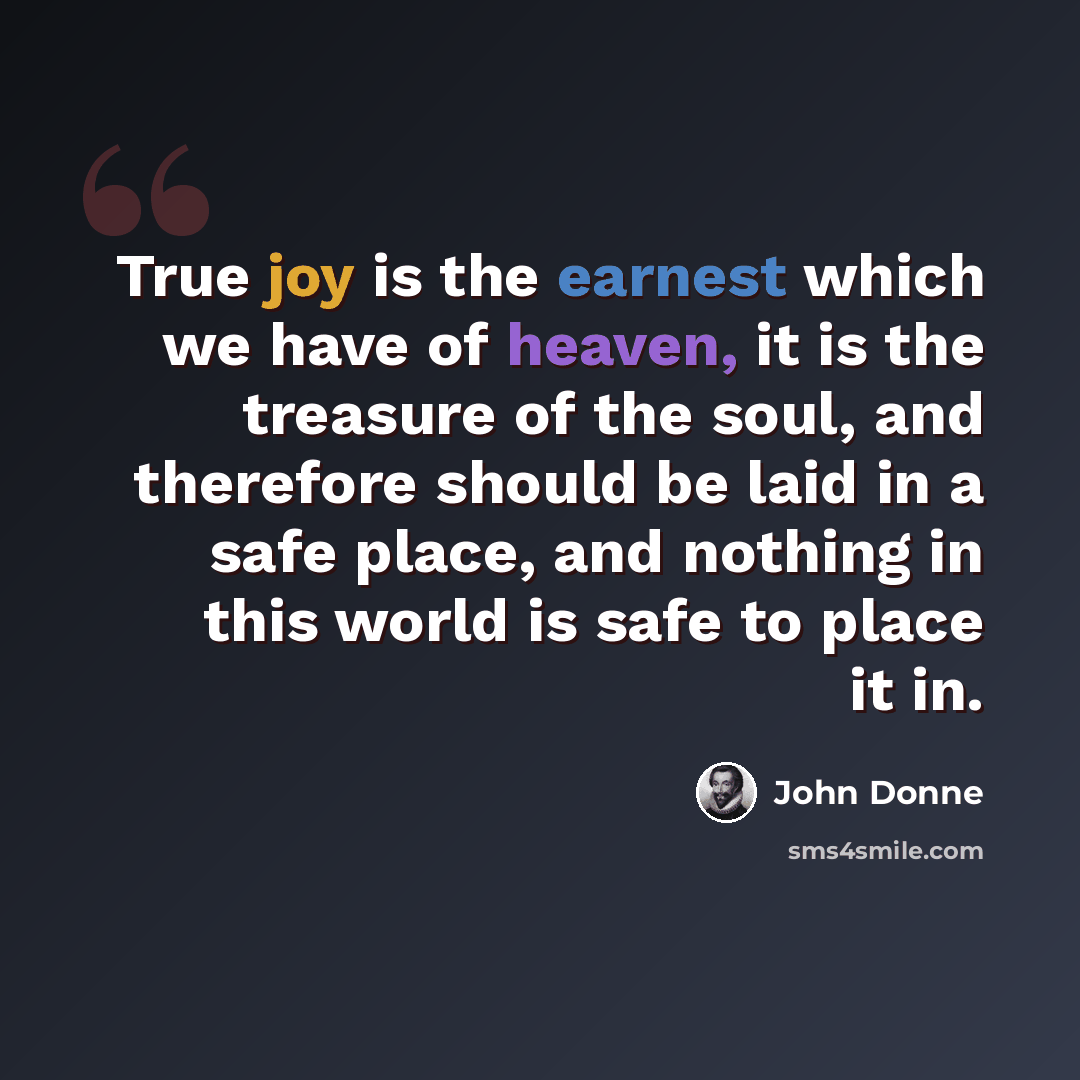 “True joy is the earnest which we have of heaven, it is the treasure of the soul, and therefore should be laid in a safe place, and nothing in this world is safe to place it in.” quote by John Donne