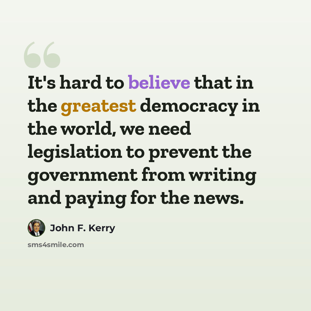 “It's hard to believe that in the greatest democracy in the world, we need legislation to prevent the government from writing and paying for the news.” quote by John F. Kerry