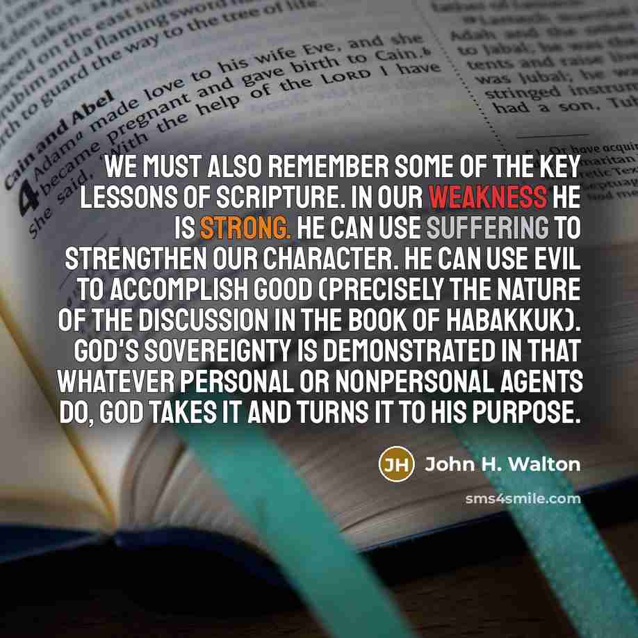 “We must also remember some of the key lessons of Scripture. In our weakness he is strong. He can use suffering to strengthen our character. He can use evil to accomplish good (precisely the nature of the discussion in the book of Habakkuk). God's sovereignty is demonstrated in that whatever…” quote by John H. Walton