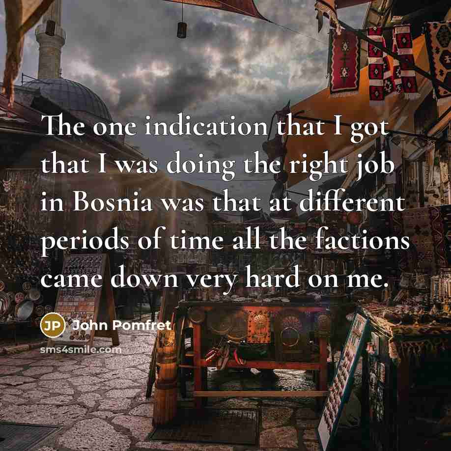 “The one indication that I got that I was doing the right job in Bosnia was that at different periods of time all the factions came down very hard on me.” quote by John Pomfret