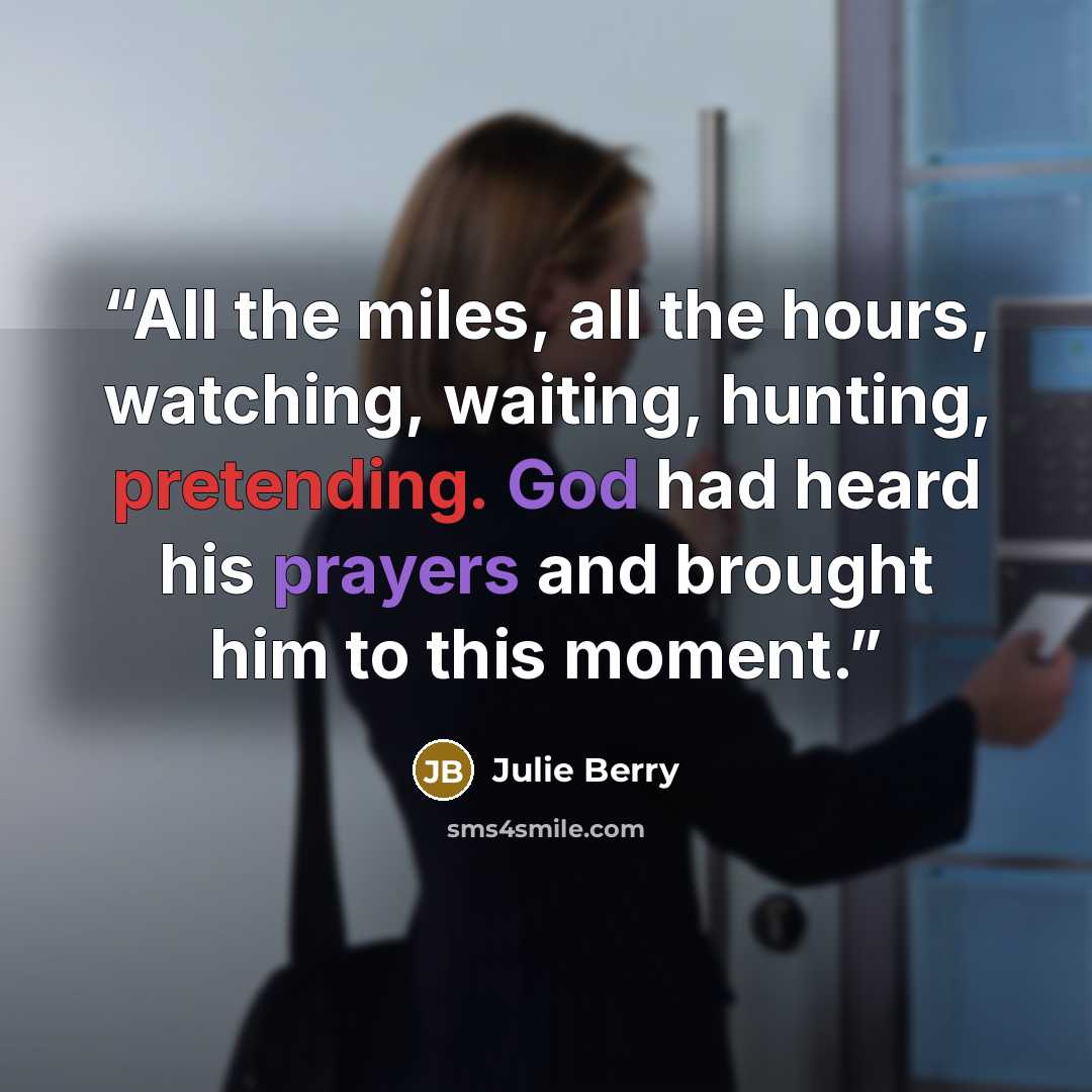 “All the miles, all the hours, watching, waiting, hunting, pretending. God had heard his prayers and brought him to this moment.” quote by Julie Berry
