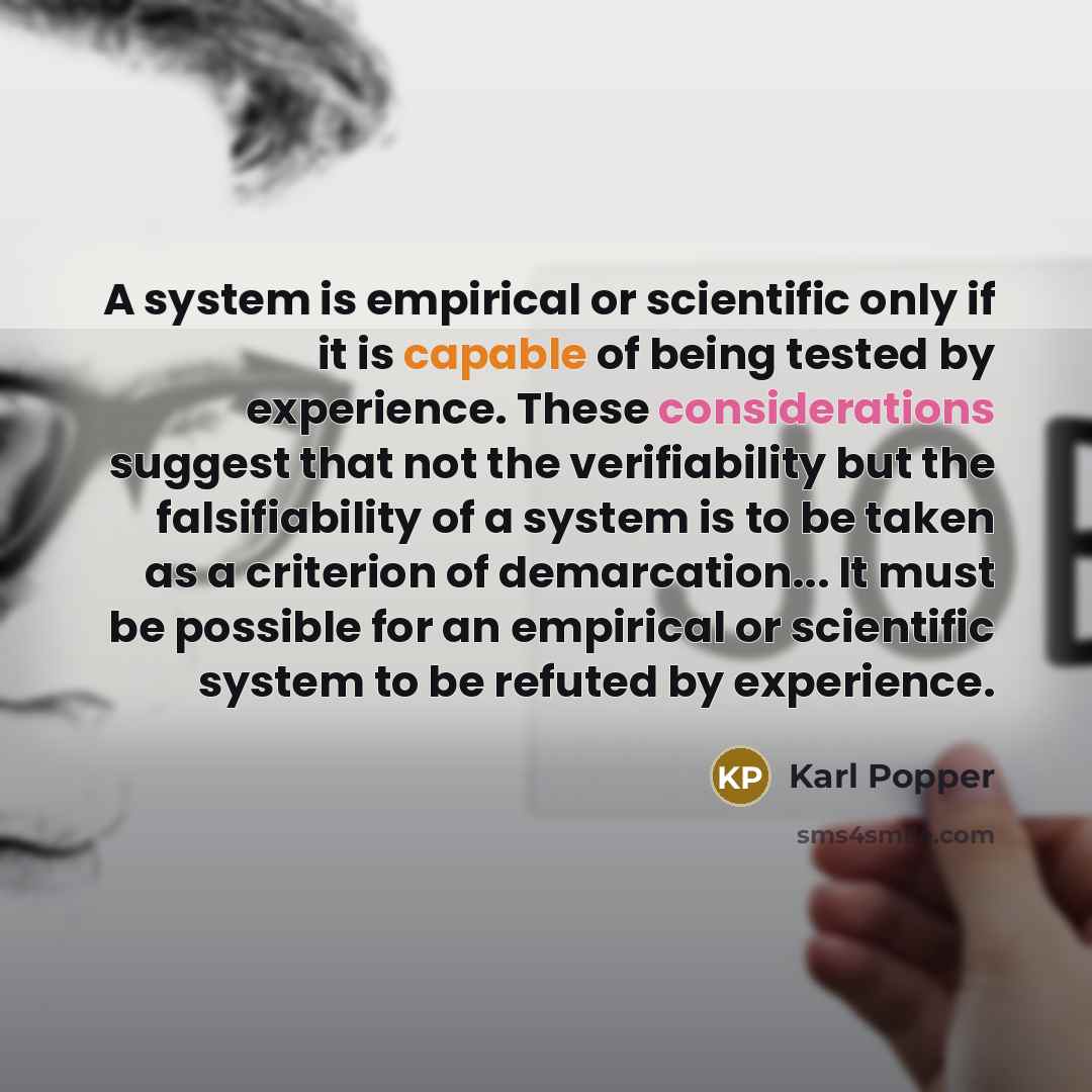 “A system is empirical or scientific only if it is capable of being tested by experience. These considerations suggest that not the verifiability but the falsifiability of a system is to be taken as a criterion of demarcation... It must be possible for an empirical or scientific system to be…” quote by Karl Popper