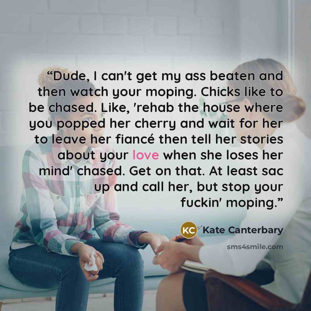 “Dude, I can't get my ass beaten and then watch your moping. Chicks like to be chased. Like, 'rehab the house where you popped her cherry and wait for her to leave her fiancé then tell her stories about your love when she loses her mind' chased. Get on that. At least sac up and call her, but stop…” quote by Kate Canterbary