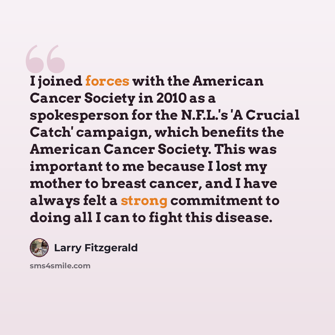 “I joined forces with the American Cancer Society in 2010 as a spokesperson for the N.F.L.'s 'A Crucial Catch' campaign, which benefits the American Cancer Society. This was important to me because I lost my mother to breast cancer, and I have always felt a strong commitment to doing all I can to…” quote by Larry Fitzgerald
