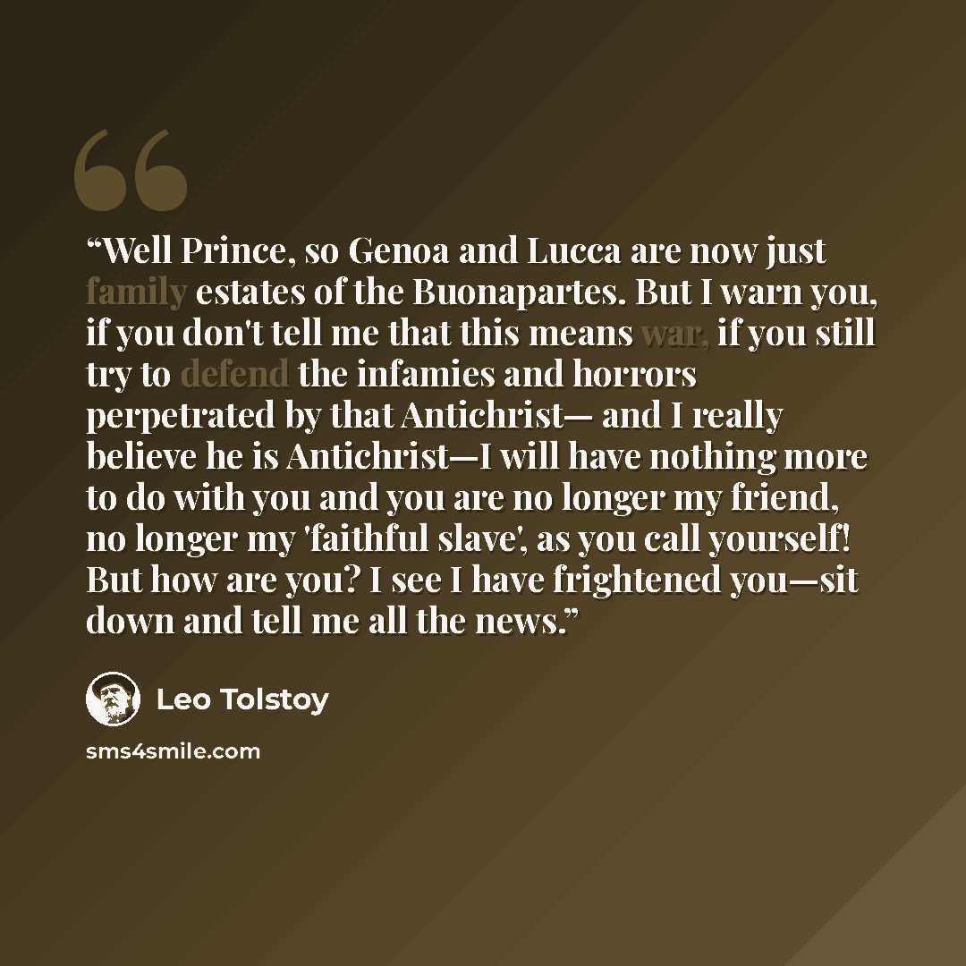“Well Prince, so Genoa and Lucca are now just family estates of the Buonapartes. But I warn you, if you don't tell me that this means war, if you still try to defend the infamies and horrors perpetrated by that Antichrist— and I really believe he is Antichrist—I will have nothing more to do with…” quote by Leo Tolstoy