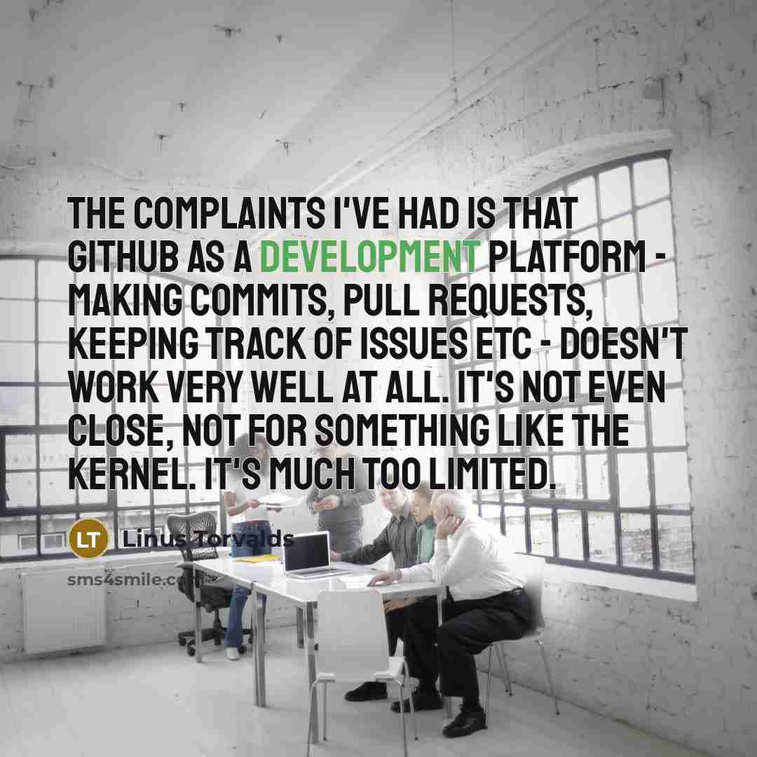 “The complaints I've had is that GitHub as a development platform - making commits, pull requests, keeping track of issues etc - doesn't work very well at all. It's not even close, not for something like the kernel. It's much too limited.” quote by Linus Torvalds