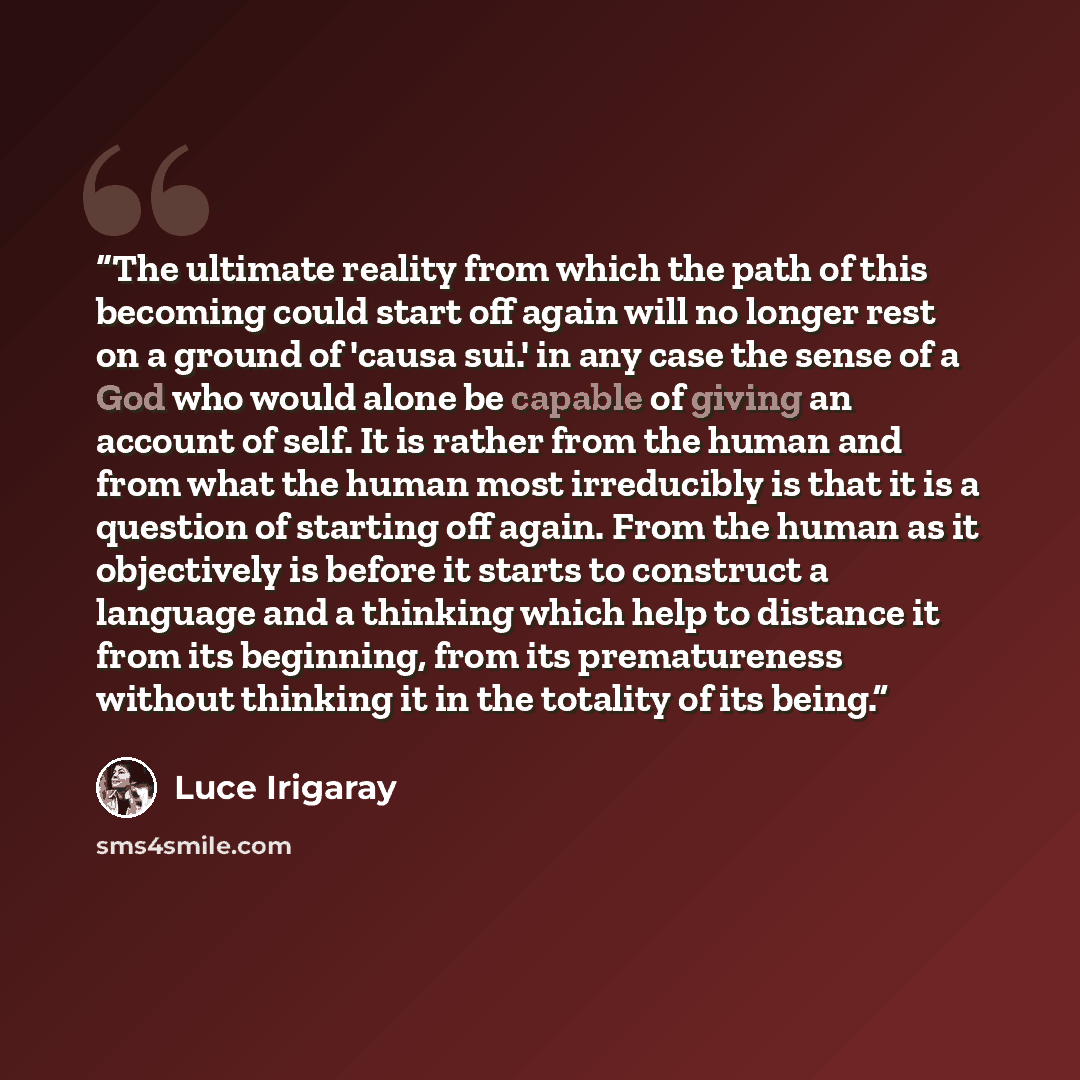 “The ultimate reality from which the path of this becoming could start off again will no longer rest on a ground of 'causa sui.' in any case the sense of a God who would alone be capable of giving an account of self. It is rather from the human and from what the human most irreducibly is that it is…” quote by Luce Irigaray
