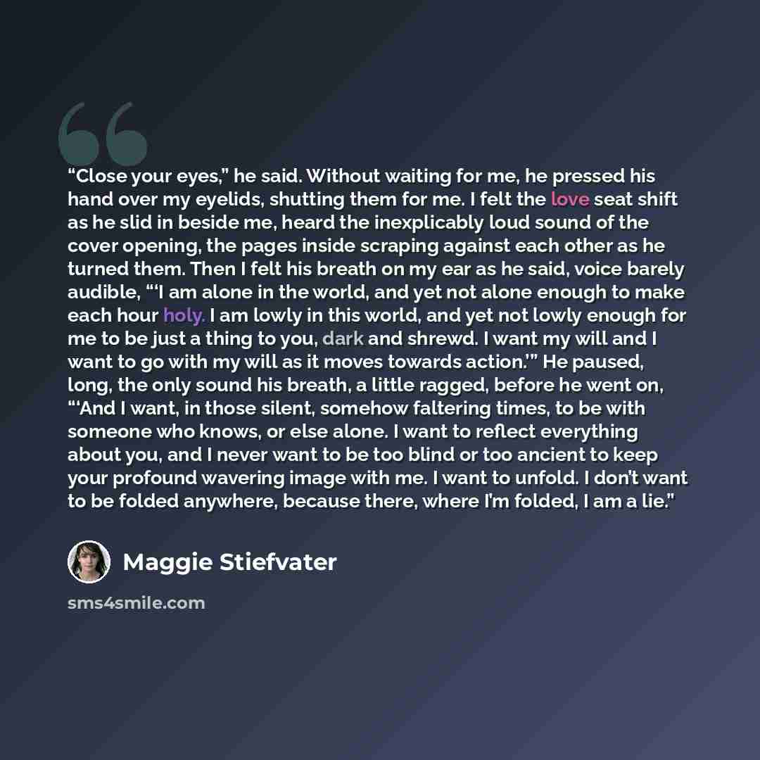 “Close your eyes,” he said. Without waiting for me, he pressed his hand over my eyelids, shutting them for me. I felt the love seat shift as he slid in beside me, heard the inexplicably loud sound of the cover opening, the pages inside scraping against each other as he turned them. Then I felt his…” quote by Maggie Stiefvater