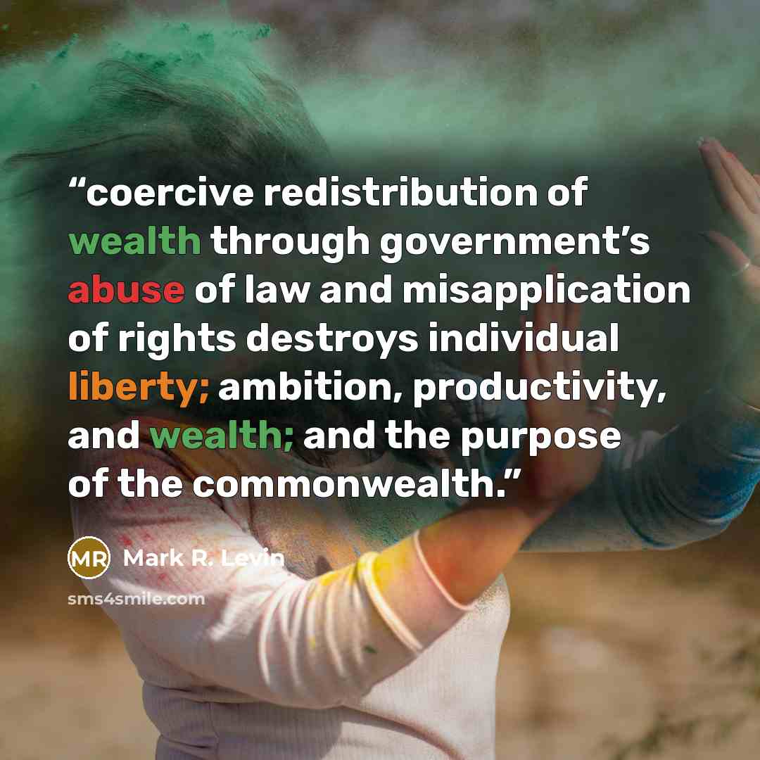 “coercive redistribution of wealth through government’s abuse of law and misapplication of rights destroys individual liberty; ambition, productivity, and wealth; and the purpose of the commonwealth.” quote by Mark R. Levin