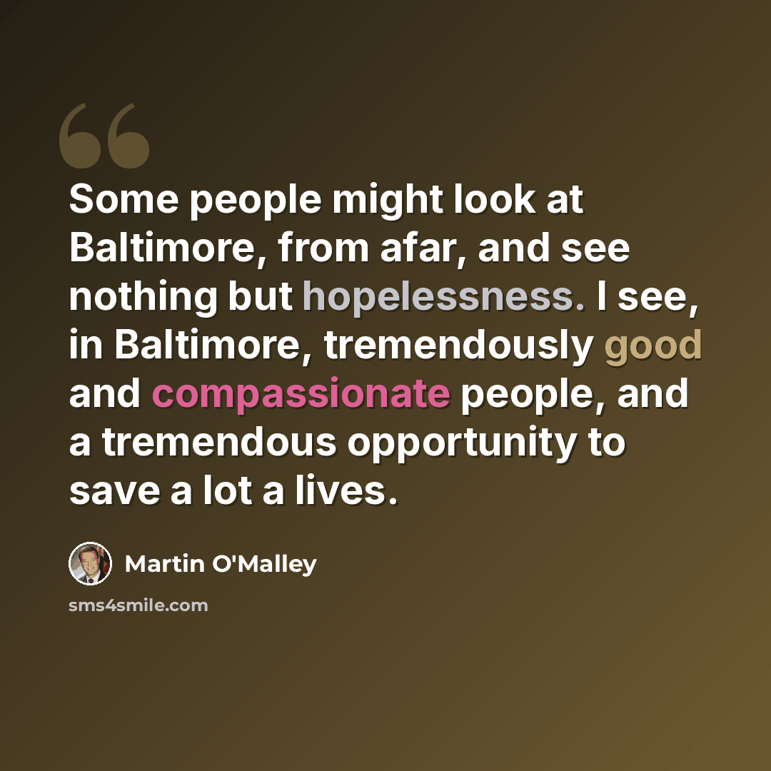 “Some people might look at Baltimore, from afar, and see nothing but hopelessness. I see, in Baltimore, tremendously good and compassionate people, and a tremendous opportunity to save a lot a lives.” quote by Martin O'Malley