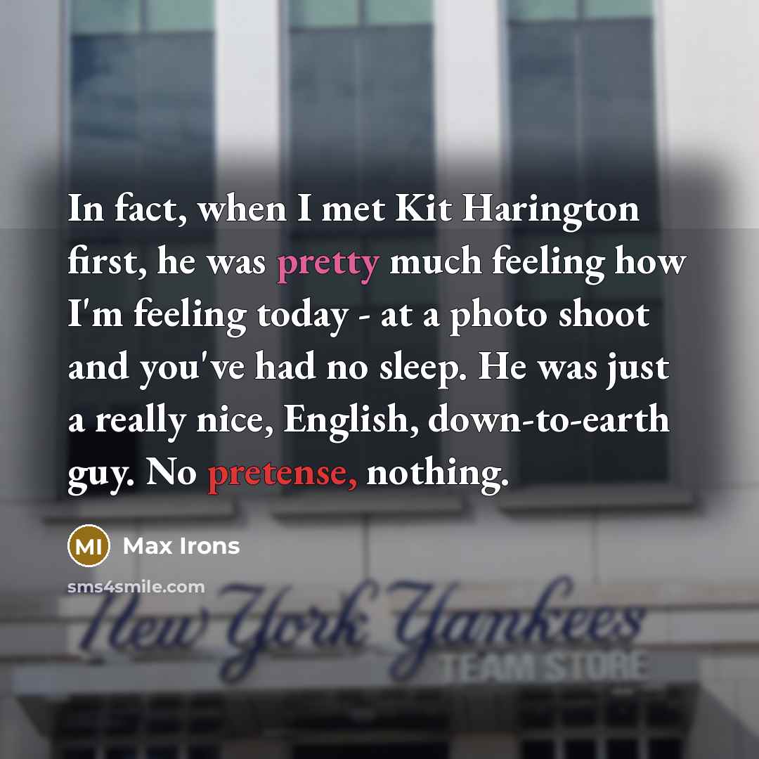 “In fact, when I met Kit Harington first, he was pretty much feeling how I'm feeling today - at a photo shoot and you've had no sleep. He was just a really nice, English, down-to-earth guy. No pretense, nothing.” quote by Max Irons