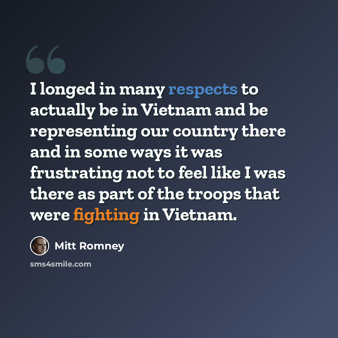 “I longed in many respects to actually be in Vietnam and be representing our country there and in some ways it was frustrating not to feel like I was there as part of the troops that were fighting in Vietnam.” quote by Mitt Romney