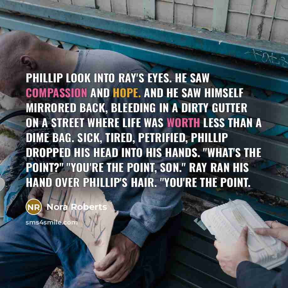 “Phillip look into Ray's eyes. He saw compassion and hope. And he saw himself mirrored back, bleeding in a dirty gutter on a street where life was worth less than a dime bag. Sick, tired, petrified, Phillip dropped his head into his hands. "What's the point?" "You're the point, son." Ray ran his…” quote by Nora Roberts