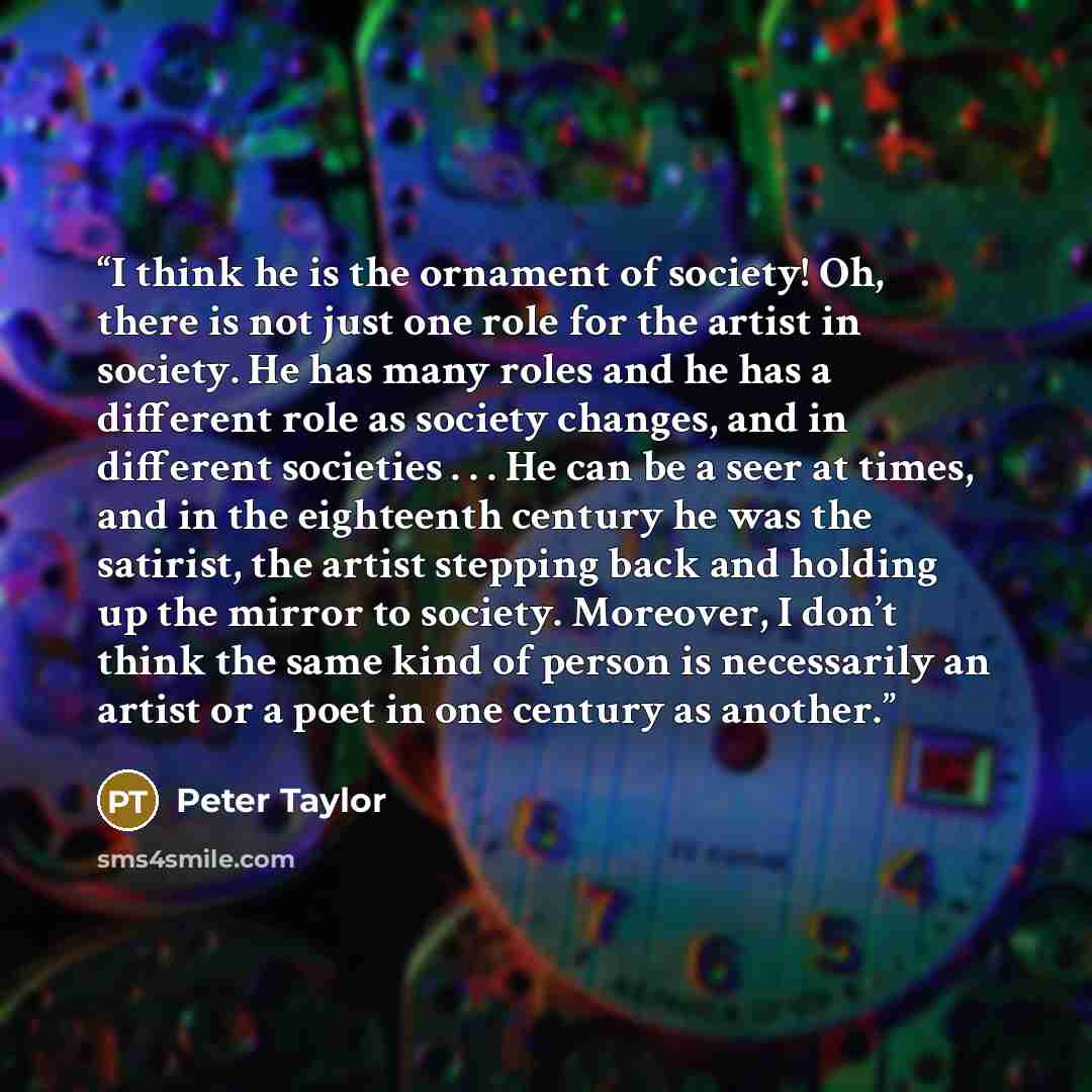 “I think he is the ornament of society! Oh, there is not just one role for the artist in society. He has many roles and he has a different role as society changes, and in different societies . . . He can be a seer at times, and in the eighteenth century he was the satirist, the artist stepping back…” quote by Peter Taylor