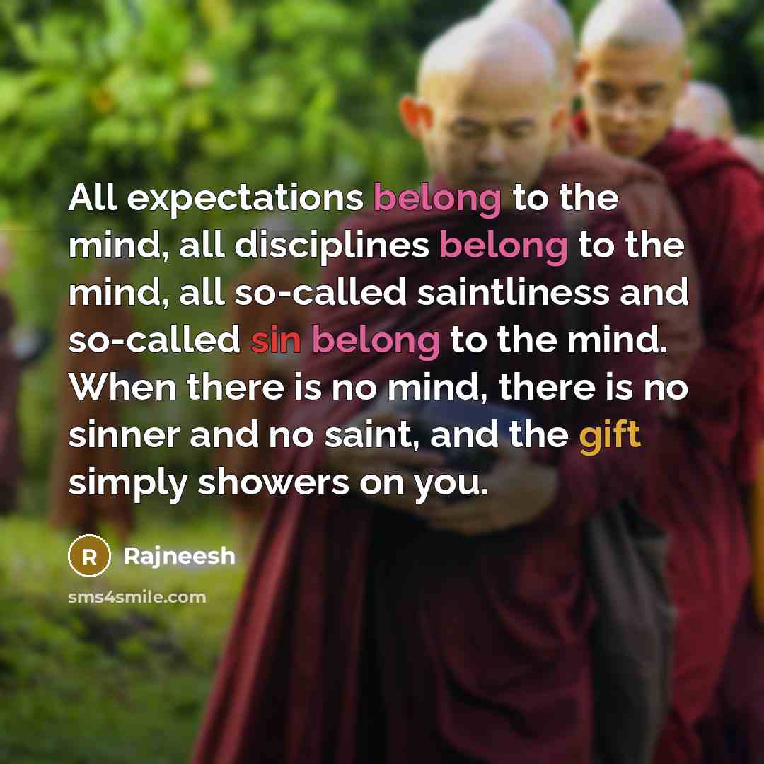 “All expectations belong to the mind, all disciplines belong to the mind, all so-called saintliness and so-called sin belong to the mind. When there is no mind, there is no sinner and no saint, and the gift simply showers on you.” quote by Rajneesh