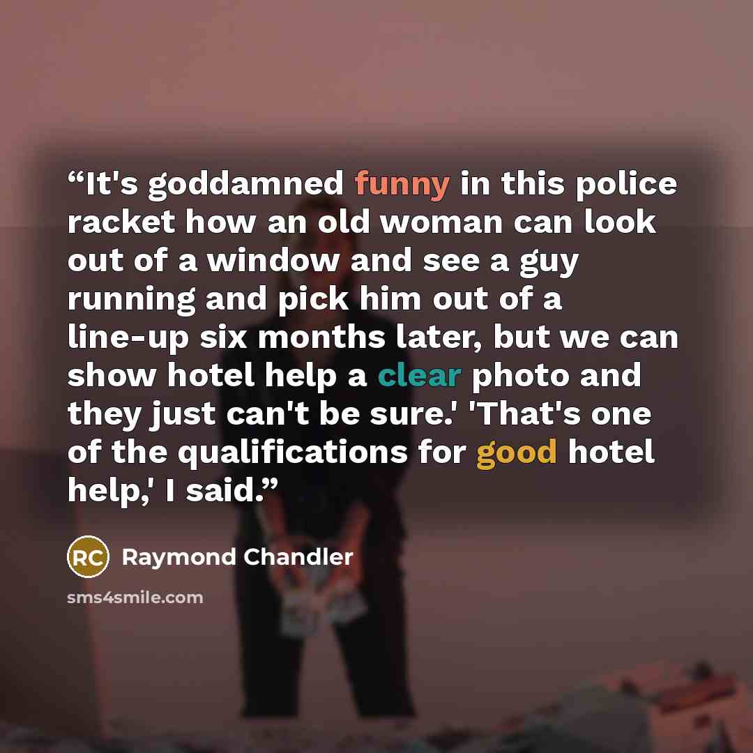 “It's goddamned funny in this police racket how an old woman can look out of a window and see a guy running and pick him out of a line-up six months later, but we can show hotel help a clear photo and they just can't be sure.' 'That's one of the qualifications for good hotel help,' I said.” quote by Raymond Chandler