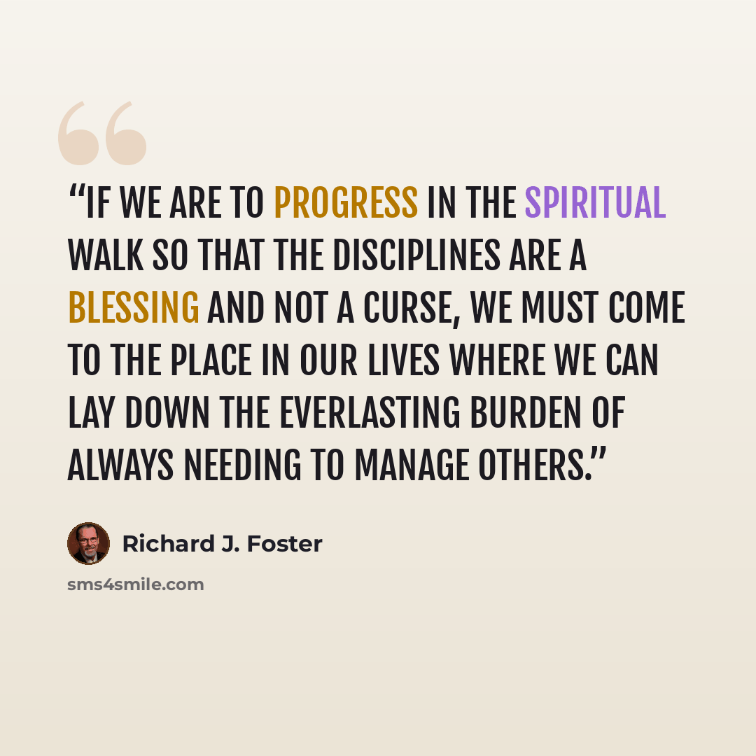 “If we are to progress in the spiritual walk so that the Disciplines are a blessing and not a curse, we must come to the place in our lives where we can lay down the everlasting burden of always needing to manage others.” quote by Richard J. Foster