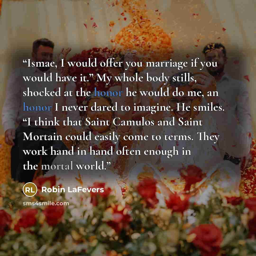 “Ismae, I would offer you marriage if you would have it.” My whole body stills, shocked at the honor he would do me, an honor I never dared to imagine. He smiles. “I think that Saint Camulos and Saint Mortain could easily come to terms. They work hand in hand often enough in the mortal world.” quote by Robin LaFevers