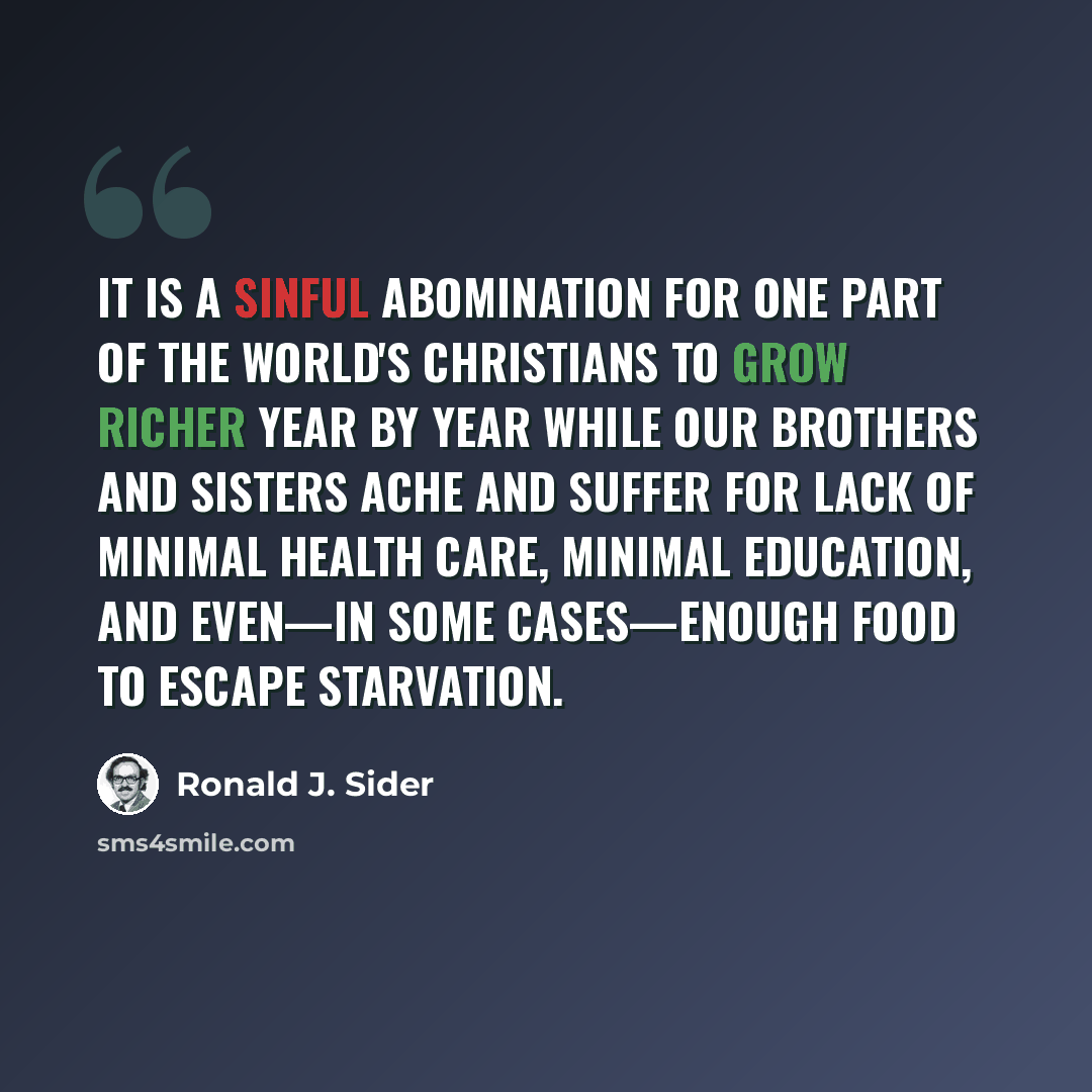 “It is a sinful abomination for one part of the world's Christians to grow richer year by year while our brothers and sisters ache and suffer for lack of minimal health care, minimal education, and even—in some cases—enough food to escape starvation.” quote by Ronald J. Sider
