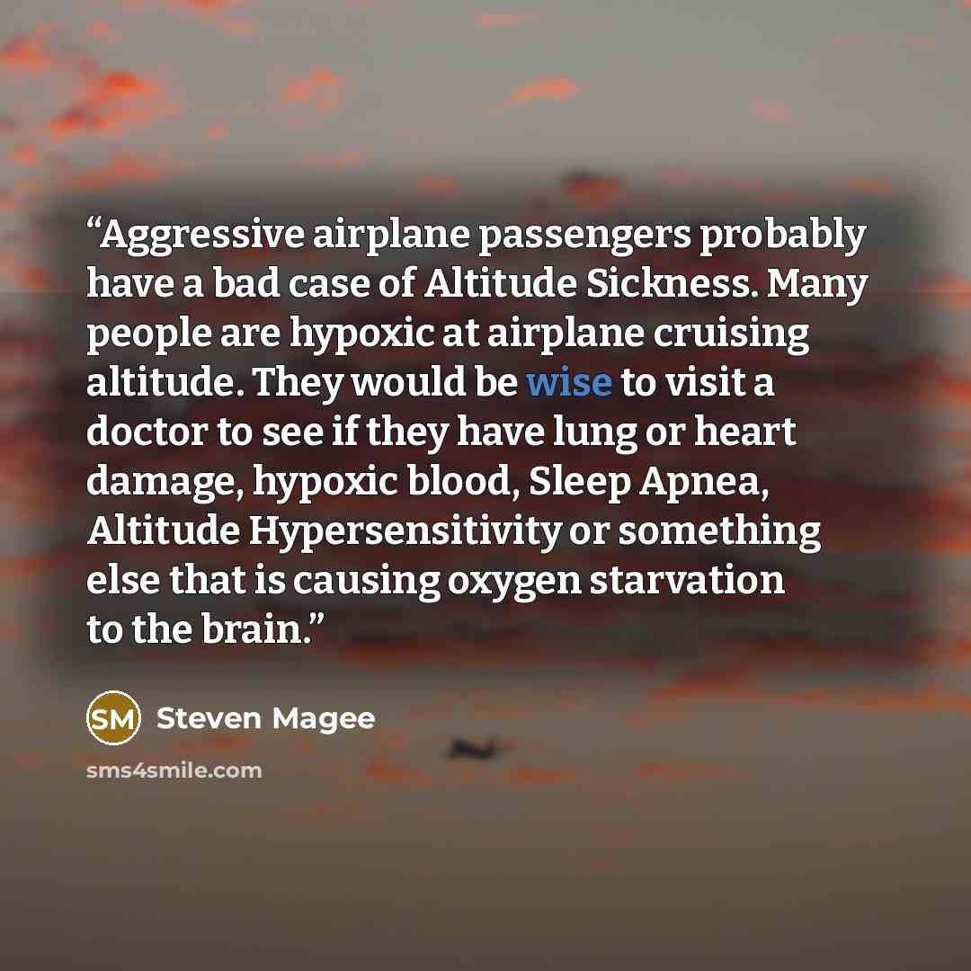 “Aggressive airplane passengers probably have a bad case of Altitude Sickness. Many people are hypoxic at airplane cruising altitude. They would be wise to visit a doctor to see if they have lung or heart damage, hypoxic blood, Sleep Apnea, Altitude Hypersensitivity or something else that is…” quote by Steven Magee