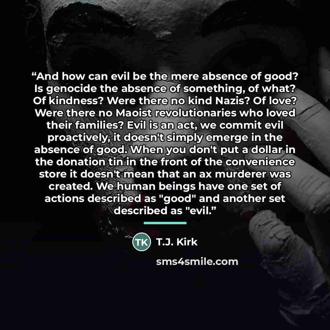 “And how can evil be the mere absence of good? Is genocide the absence of something, of what? Of kindness? Were there no kind Nazis? Of love? Were there no Maoist revolutionaries who loved their families? Evil is an act, we commit evil proactively, it doesn't simply emerge in the absence of good…” quote by T.J. Kirk