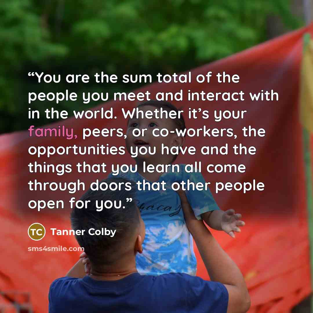 “You are the sum total of the people you meet and interact with in the world. Whether it’s your family, peers, or co-workers, the opportunities you have and the things that you learn all come through doors that other people open for you.” quote by Tanner Colby