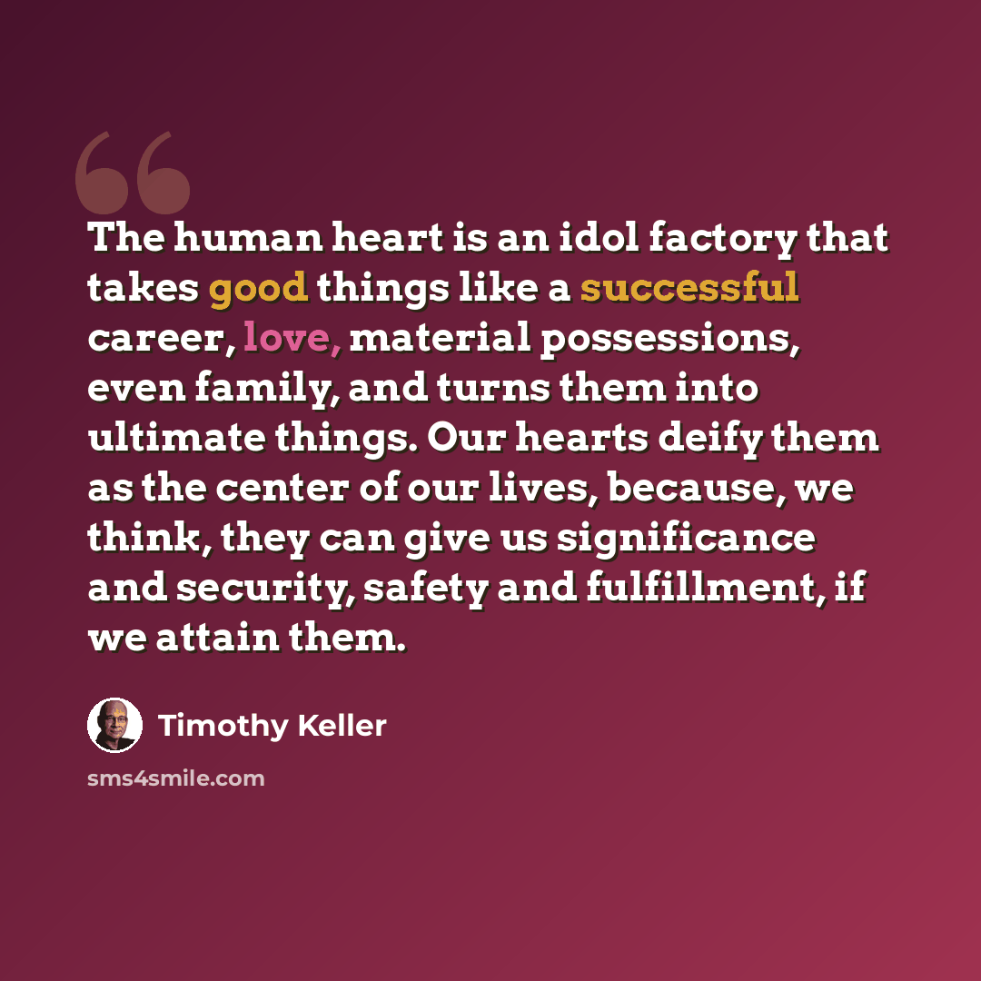 “The human heart is an idol factory that takes good things like a successful career, love, material possessions, even family, and turns them into ultimate things. Our hearts deify them as the center of our lives, because, we think, they can give us significance and security, safety and fulfillment…” quote by Timothy Keller