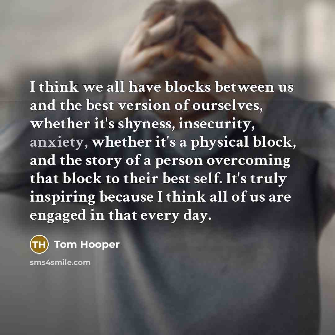 “I think we all have blocks between us and the best version of ourselves, whether it's shyness, insecurity, anxiety, whether it's a physical block, and the story of a person overcoming that block to their best self. It's truly inspiring because I think all of us are engaged in that every day.” quote by Tom Hooper