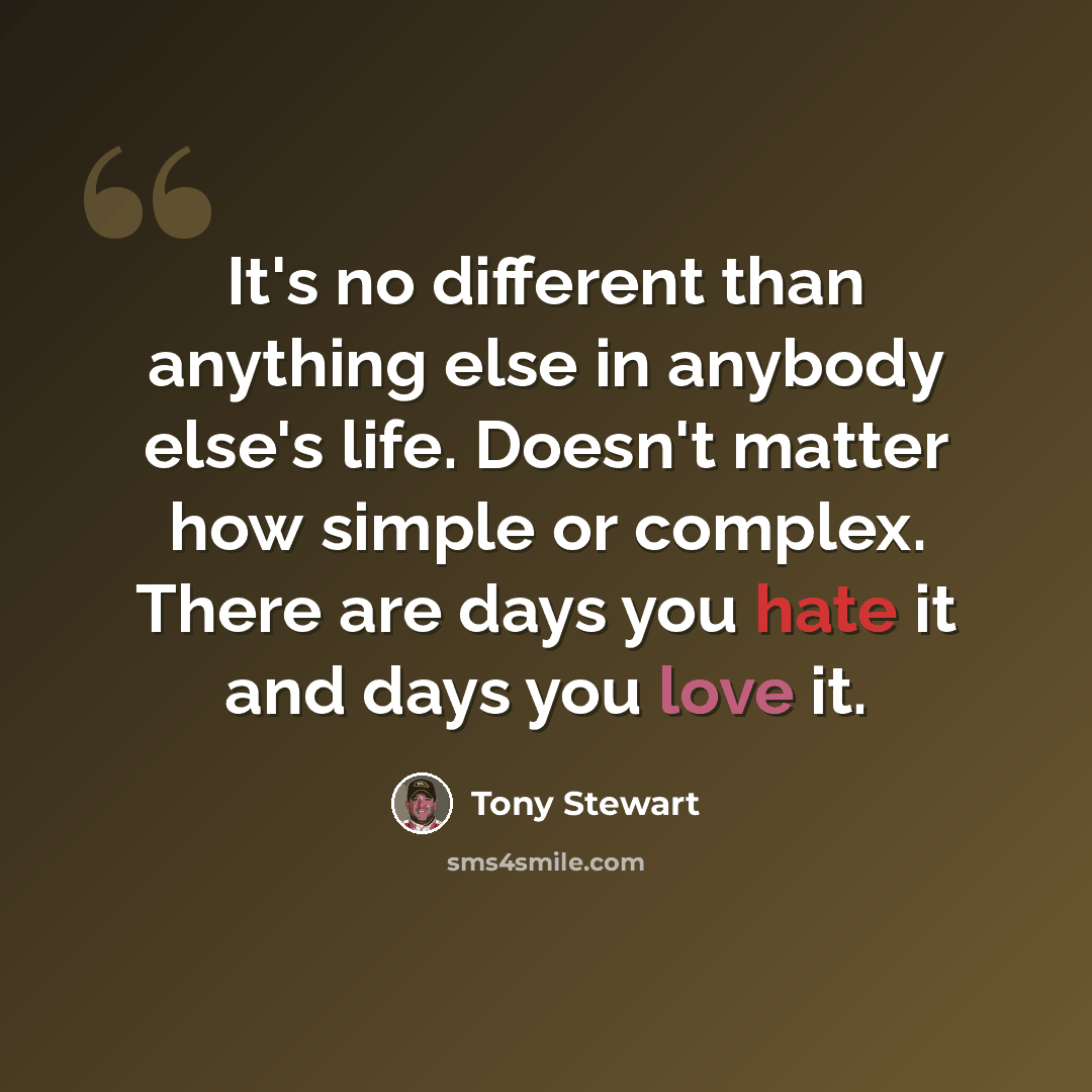 “It's no different than anything else in anybody else's life. Doesn't matter how simple or complex. There are days you hate it and days you love it.” quote by Tony Stewart