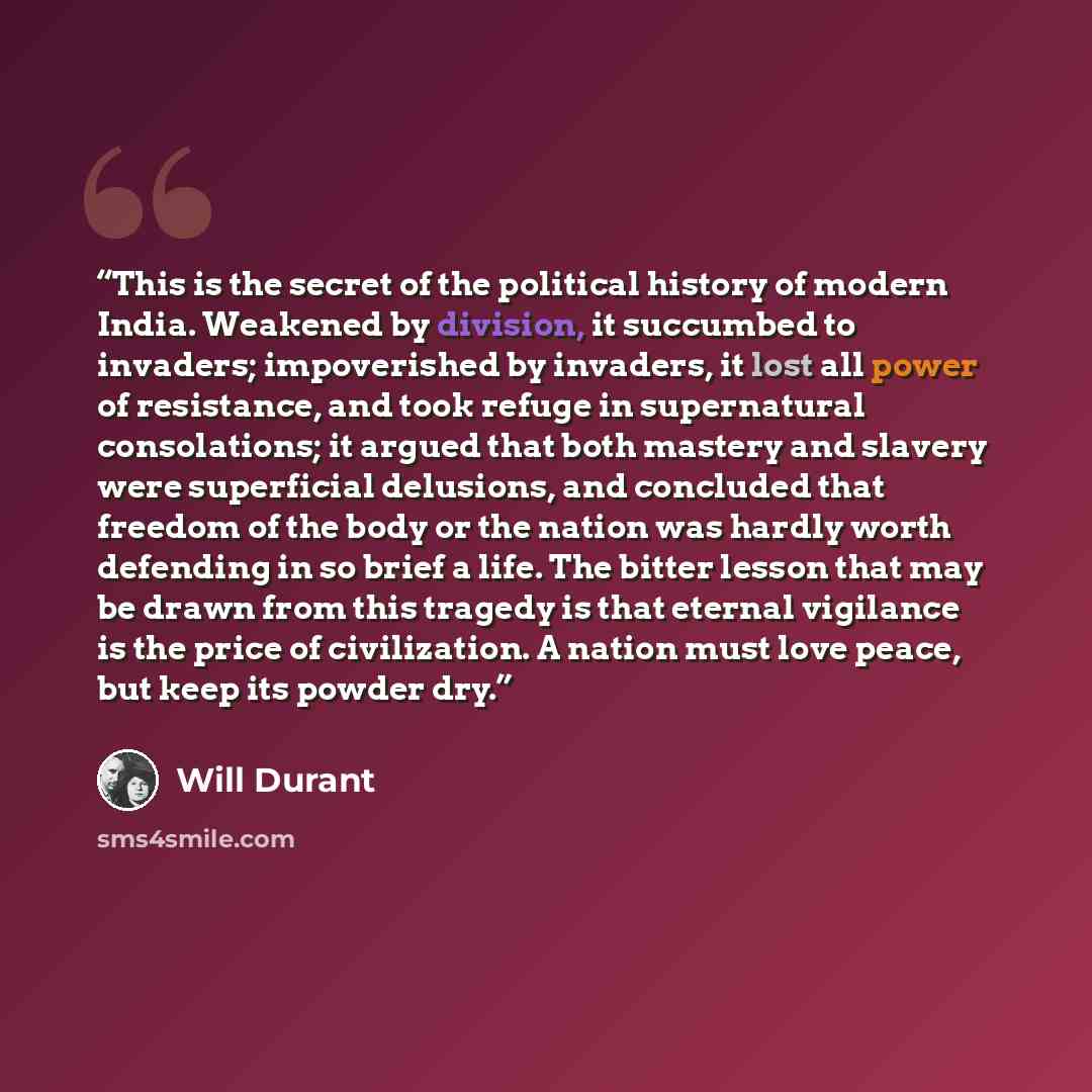 “This is the secret of the political history of modern India. Weakened by division, it succumbed to invaders; impoverished by invaders, it lost all power of resistance, and took refuge in supernatural consolations; it argued that both mastery and slavery were superficial delusions, and concluded…” quote by Will Durant