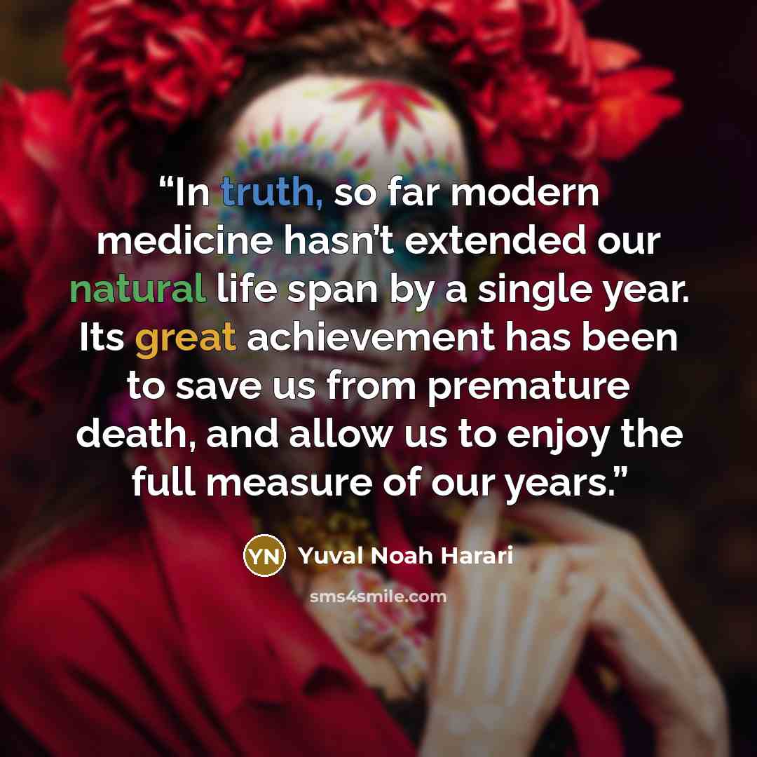 “In truth, so far modern medicine hasn’t extended our natural life span by a single year. Its great achievement has been to save us from premature death, and allow us to enjoy the full measure of our years.” quote by Yuval Noah Harari
