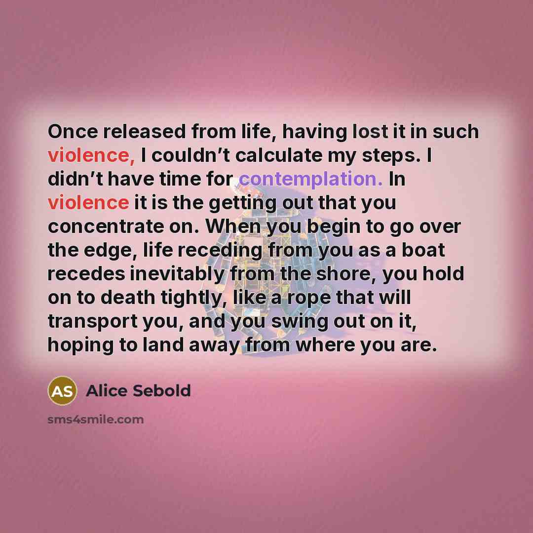 “Once released from life, having lost it in such violence, I couldn’t calculate my steps. I didn’t have time for contemplation. In violence it is the getting out that you concentrate on. When you begin to go over the edge, life receding from you as a boat recedes inevitably from the shore, you hold…” quote by Alice Sebold