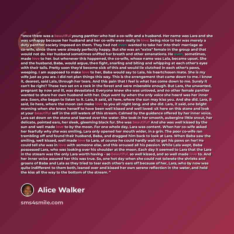 “once there was a beautiful young panther who had a co-wife and a husband. Her name was Lara and she was unhappy because her husband and her co-wife were really in love; being nice to her was merely a duty panther society imposed on them. They had not even wanted to take her into their marriage as…” quote by Alice Walker