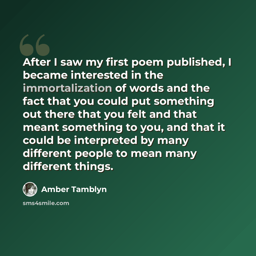 “After I saw my first poem published, I became interested in the immortalization of words and the fact that you could put something out there that you felt and that meant something to you, and that it could be interpreted by many different people to mean many different things.” quote by Amber Tamblyn