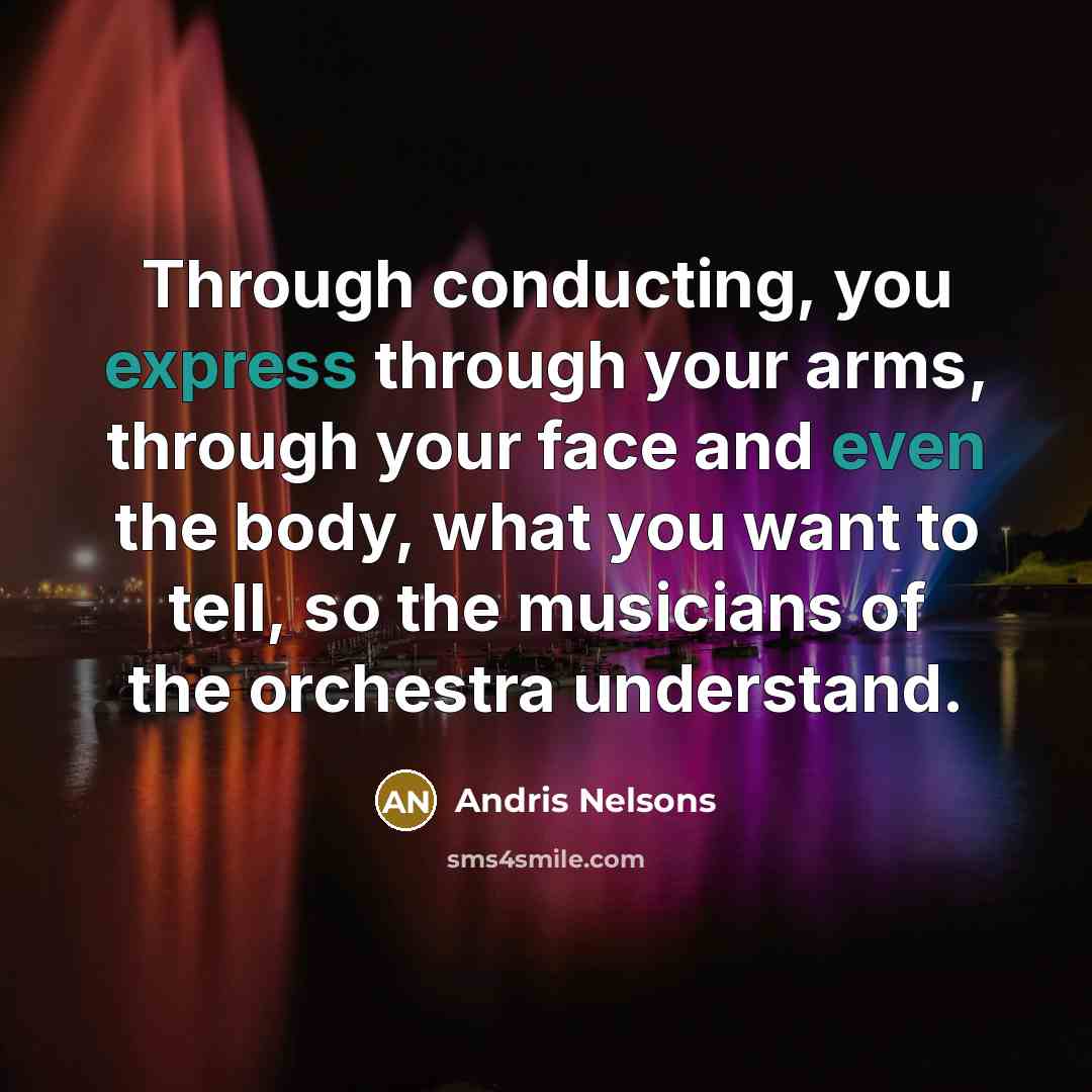 “Through conducting, you express through your arms, through your face and even the body, what you want to tell, so the musicians of the orchestra understand.” quote by Andris Nelsons