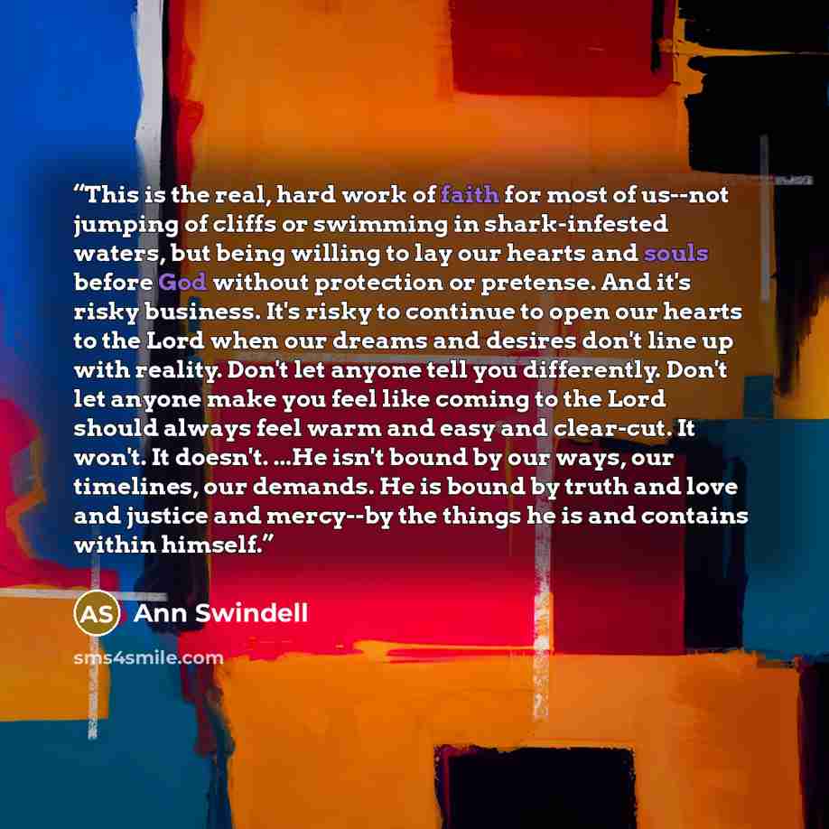 “This is the real, hard work of faith for most of us--not jumping of cliffs or swimming in shark-infested waters, but being willing to lay our hearts and souls before God without protection or pretense. And it's risky business. It's risky to continue to open our hearts to the Lord when our dreams…” quote by Ann Swindell