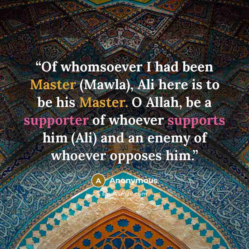 “Of whomsoever I had been Master (Mawla), Ali here is to be his Master. O Allah, be a supporter of whoever supports him (Ali) and an enemy of whoever opposes him.” quote by Anonymous