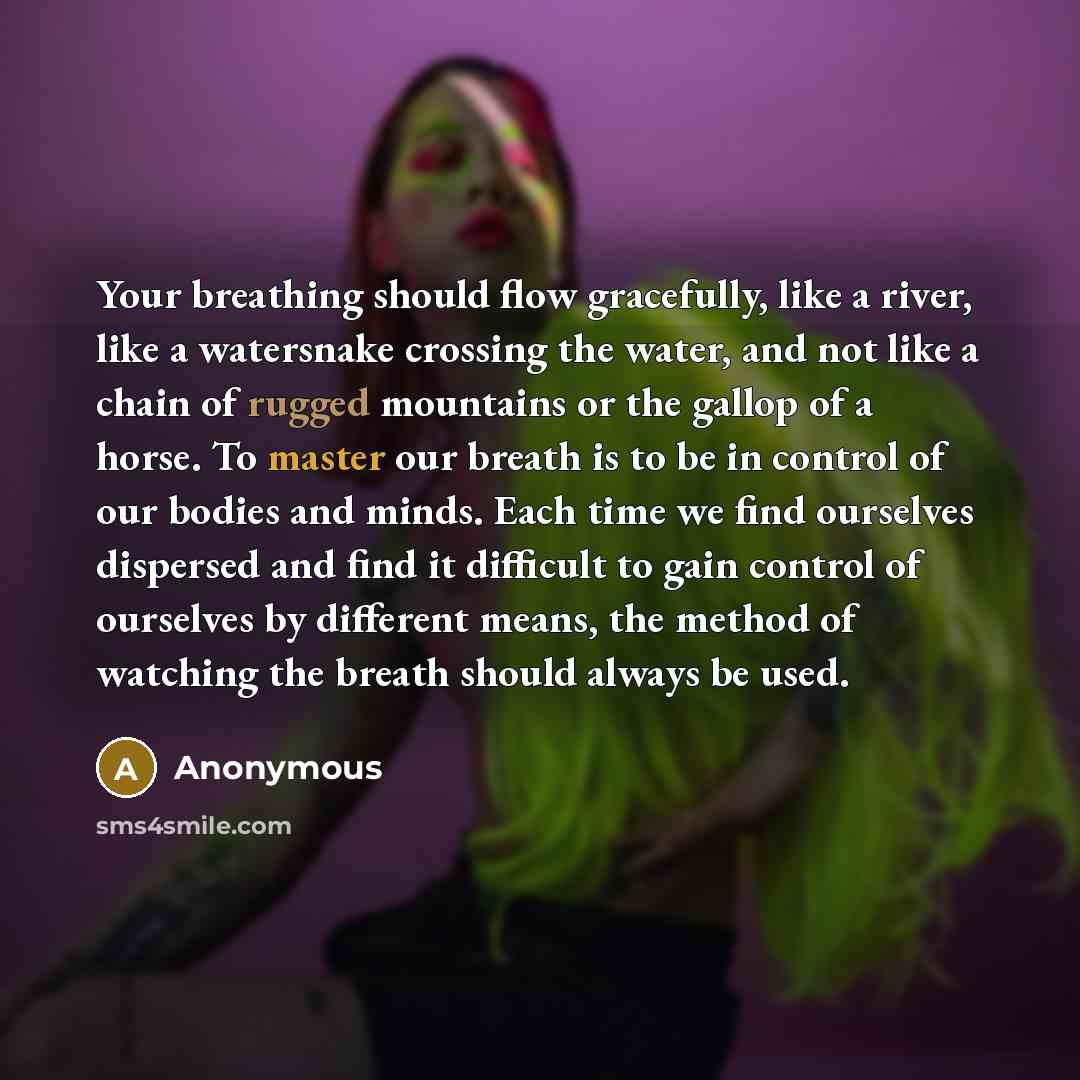 “Your breathing should flow gracefully, like a river, like a watersnake crossing the water, and not like a chain of rugged mountains or the gallop of a horse. To master our breath is to be in control of our bodies and minds. Each time we find ourselves dispersed and find it difficult to gain…” quote by Anonymous