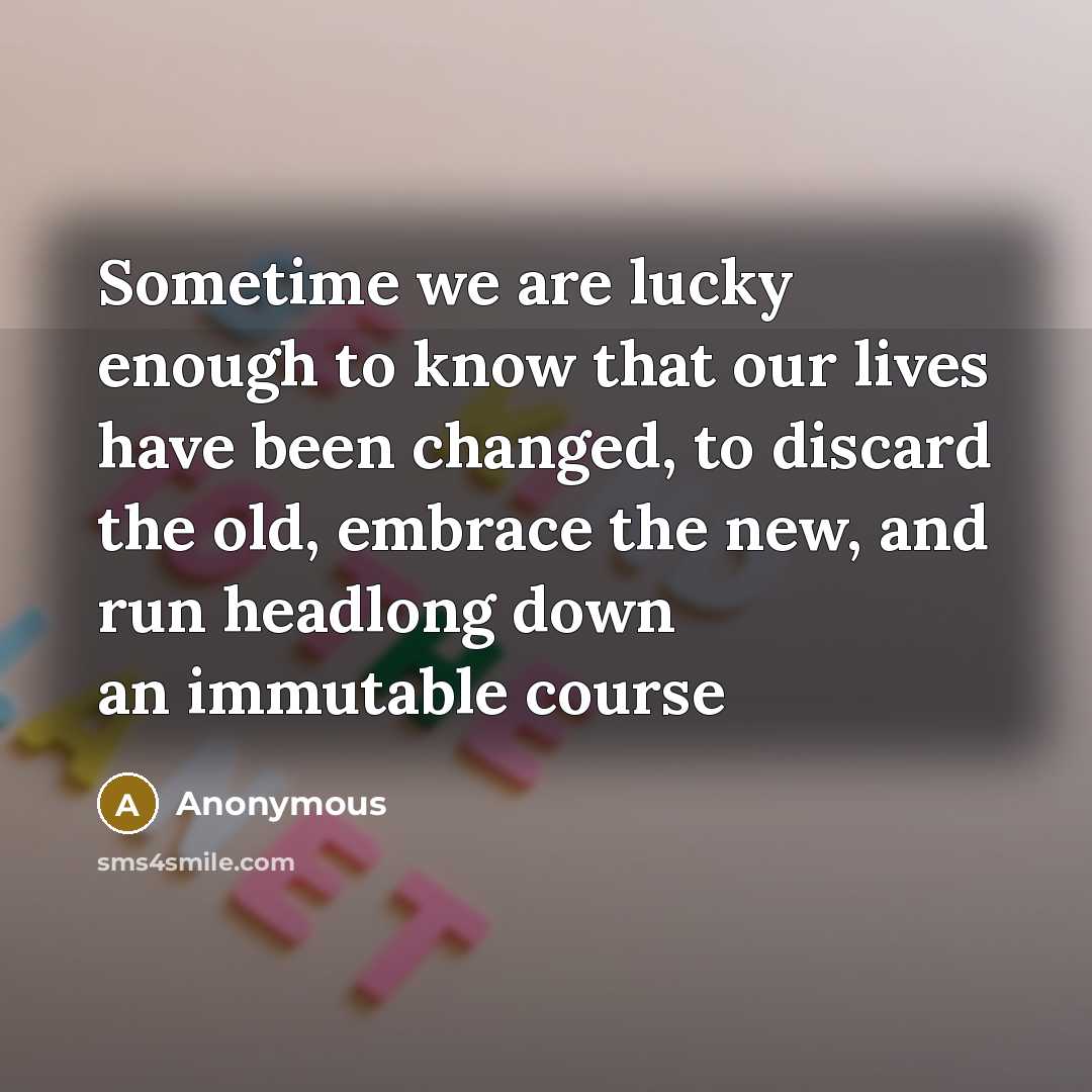 “Sometime we are lucky enough to know that our lives have been changed, to discard the old, embrace the new, and run headlong down an immutable course” quote by Anonymous