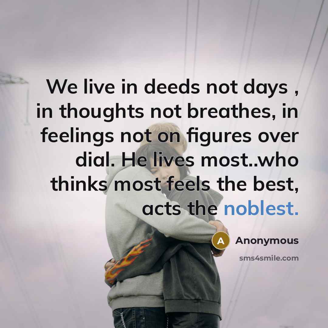 “We live in deeds not days , in thoughts not breathes, in feelings not on figures over dial. He lives most..who thinks most feels the best, acts the noblest.” quote by Anonymous