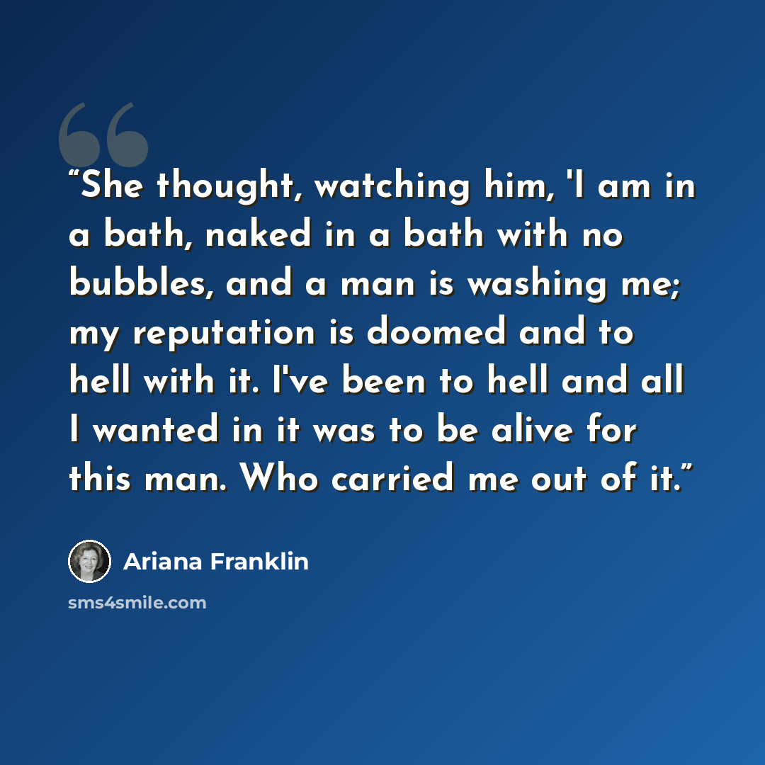 “She thought, watching him, 'I am in a bath, naked in a bath with no bubbles, and a man is washing me; my reputation is doomed and to hell with it. I've been to hell and all I wanted in it was to be alive for this man. Who carried me out of it.” quote by Ariana Franklin
