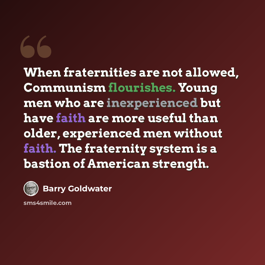 “When fraternities are not allowed, Communism flourishes. Young men who are inexperienced but have faith are more useful than older, experienced men without faith. The fraternity system is a bastion of American strength.” quote by Barry Goldwater