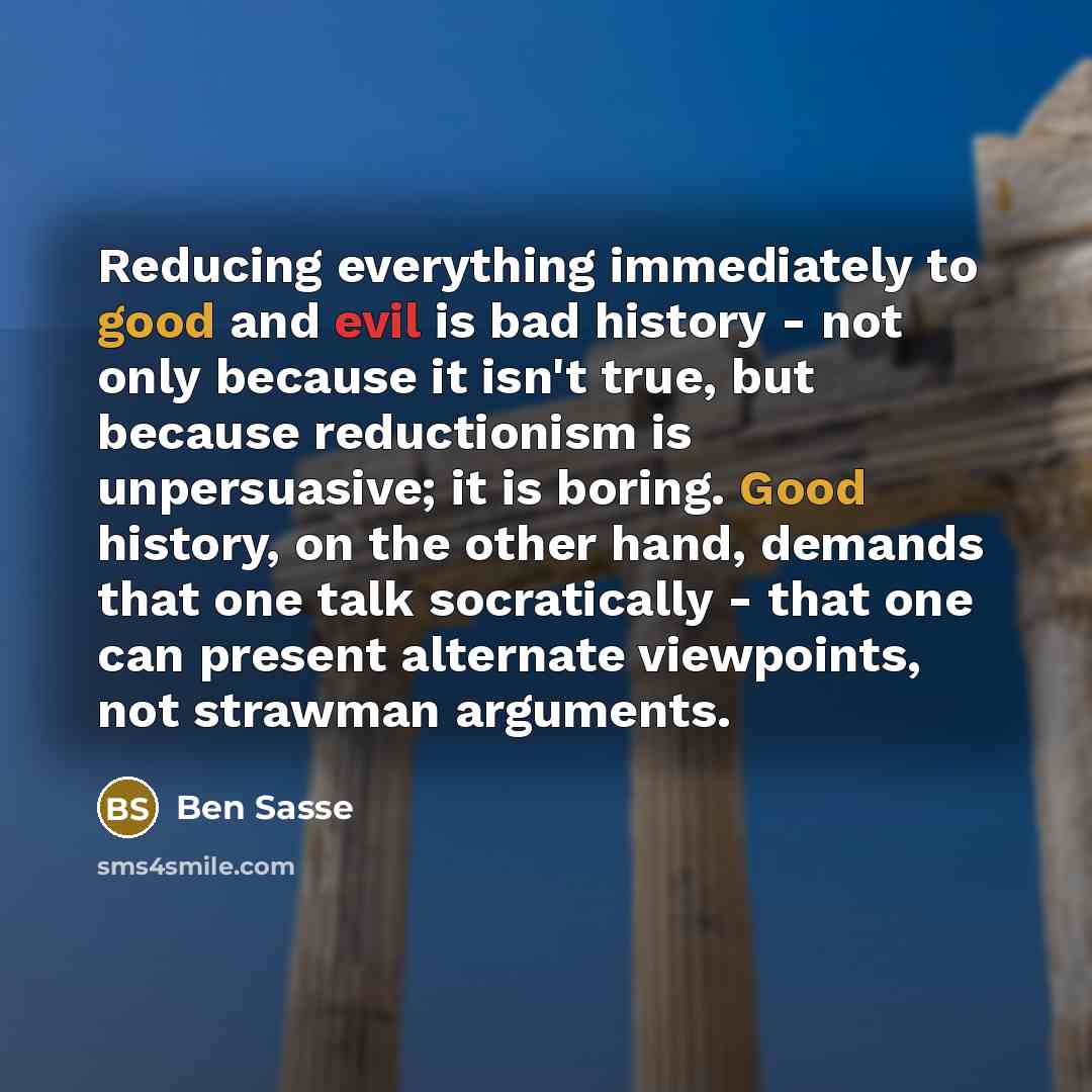“Reducing everything immediately to good and evil is bad history - not only because it isn't true, but because reductionism is unpersuasive; it is boring. Good history, on the other hand, demands that one talk socratically - that one can present alternate viewpoints, not strawman arguments.” quote by Ben Sasse