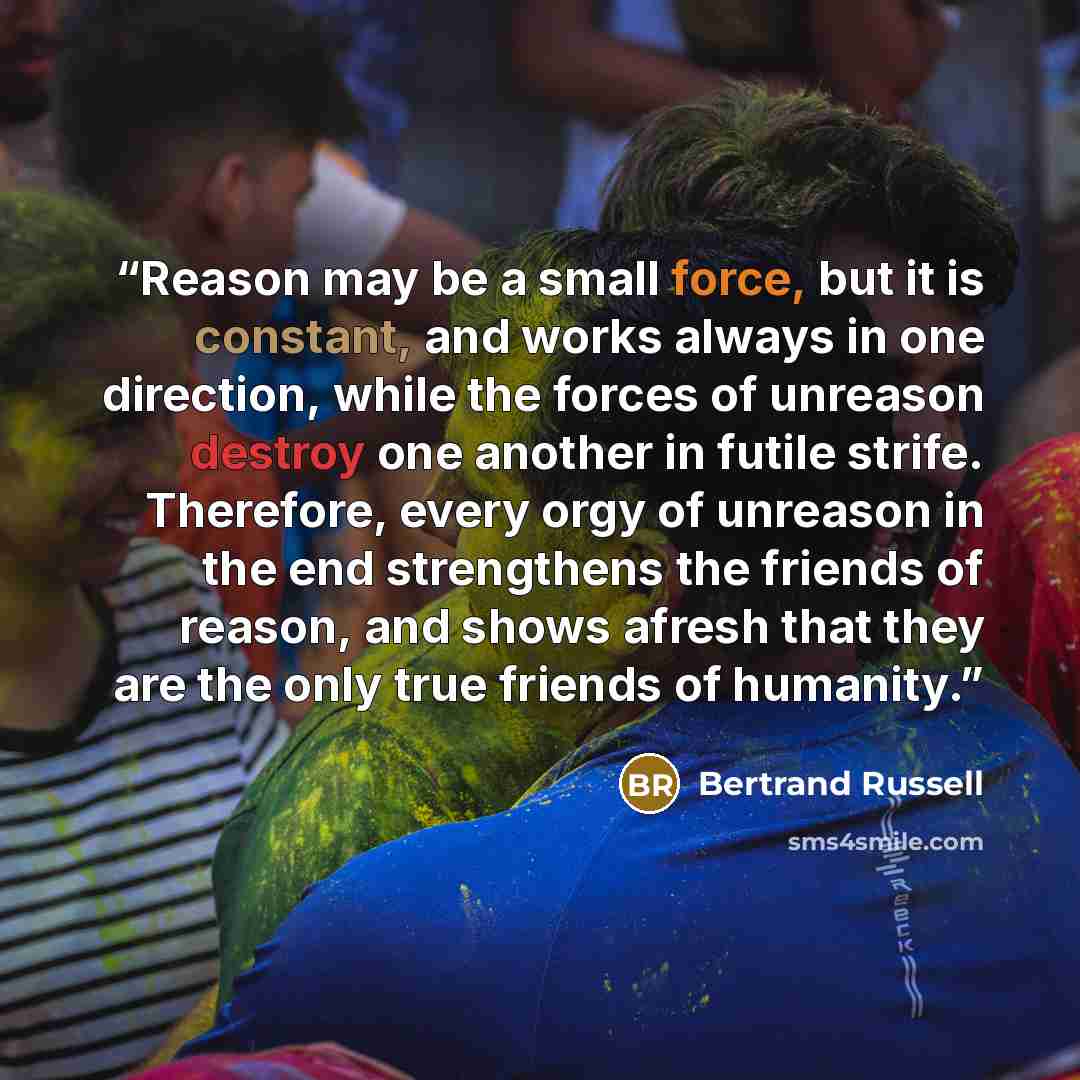 “Reason may be a small force, but it is constant, and works always in one direction, while the forces of unreason destroy one another in futile strife. Therefore, every orgy of unreason in the end strengthens the friends of reason, and shows afresh that they are the only true friends of humanity.” quote by Bertrand Russell